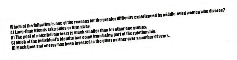 Which of the following is one of the reasons for the greater difficulty experienced by middle-aged women who divorce?
A) Long-time friends take sides or turn away.
B) The pool of potential partners is much smaller than for other age groups.
C) Much of the individual's identity has come from being part of the relationship.
D) Much time and energy has been invested in the other partner over a number of years.