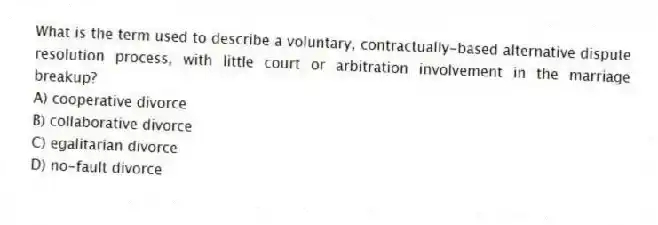 What is the term used to describe a voluntary, contractually-based alternative dispute resolution process, with little court or arbitration involvement in the marriage breakup?
A) cooperative divorce
B) collaborative divorce
C) egalitarian divorce
D) no-fault divorce
