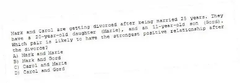 Mark and Carol are getting divorced after being married 25 years. They have a 20-year-old daughter (Marie), and an 11-year-old son (Gord). Which pair is likely to have the strongest positive relationship after the divorce?
A) Mark and Marie
B) Mark and Gord
C) Carol and Marie
D) Carol and Gord