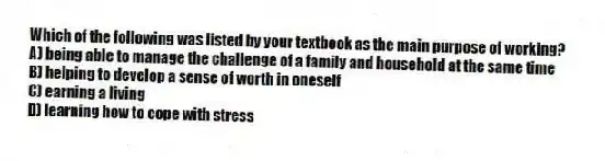 Which of the following was listed by your textbook as the main purpose of working?
A) being able to manage the challenge of a family and household at the same time
B) helping to develop a sense of worth in oneself
C) earning a living
D) learning how to cope with stress