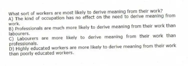 What sort of workers are most likely to derive meaning from their work?
A) The kind of occupation has no effect on the need to derive meaning from work.
B) Professionals are much more likely to derive meaning from their work than labourers.
C) Labourers are more likely to derive meaning from their work than professionals.
D) Highly educated workers are more likely to derive meaning from their work than poorly educated workers.