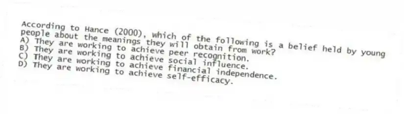 According to Hance (2000), which of the following is a belief held by young people about the meanings they will obtain from work?
A) They are working to achieve peer recognition.
B) They are working to achieve social influence.
C) They are working to achieve financial independence.
D) They are working to achieve self-efficacy.