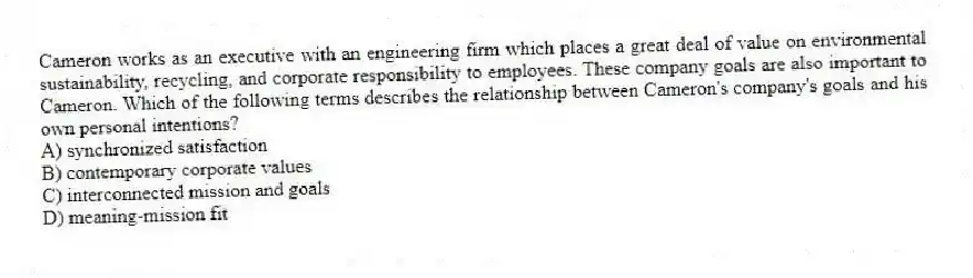 Cameron works as an executive with an engineering firm which places a great deal of value on environmental sustainability, recycling, and corporate responsibility to employees. These company goals are also important to Cameron. Which of the following terms describes the relationship between Cameron's company's goals and his own personal intentions?
A) synchronized satisfaction
B) contemporary corporate values
C) interconnected mission and goals
D) meaning-mission fit