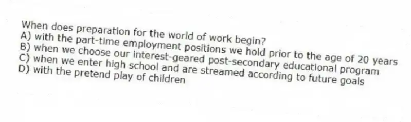 When does preparation for the world of work begin?
A) with the part-time employment positions we hold prior to the age of 20 years
B) when we choose our interest-geared post-secondary educational program
C) when we enter high school and are streamed according to future goals
D) with the pretend play of children