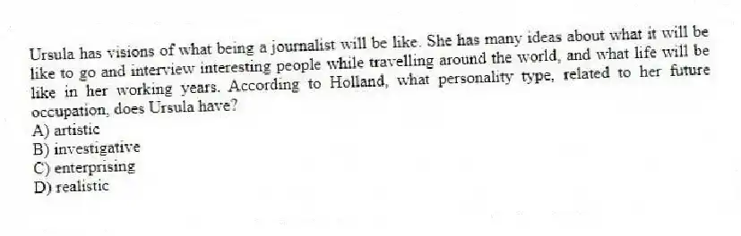 Ursula has visions of what being a journalist will be like. She has many ideas about what it will be like to go and interview interesting people while travelling around the world, and what life will be like in her working years. According to Holland, what personality type, related to her future occupation, does Ursula have?
A) artistic
B) investigative
C) enterprising
D) realistic