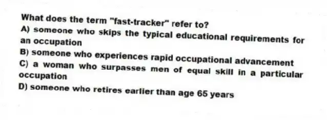 What does the term "fast-tracker" refer to?
A) someone who skips the typical educational requirements for an occupation
B) someone who experiences rapid occupational advancement
C) a woman who surpasses men of equal skill in a particular occupation
D) someone who retires earlier than age 65 years