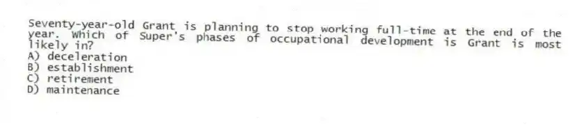 Seventy-year-old Grant is planning to stop working full-time at the end of the year. Which of Super's phases of occupational development is Grant is most likely in?
A) deceleration
B) establishment
C) retirement
D) maintenance