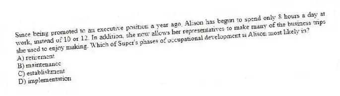 Since being promoted to an executive position a year ago, Alison has begun to spend only 8 hours a day at work, instead of 10 or 12. In addition, she now allows her representatives to make many of the business trips she used to enjoy making. Which of Super's phases of occupational development is Alison most likely in?
A) retirement
B) maintenance
C) establishment
D) implementation