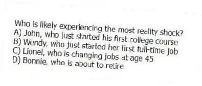 Who is likely experiencing the most reality shock?
A) John, who just started his first college course
B) Wendy, who just started her first full-time job
C) Lionel, who is changing jobs at age 45
D) Bonnie, who is about to retire