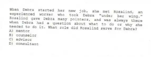 When Debra started her new job, she met Rosalind, an experienced worker who took Debra "under her wing." Rosalind gave Debra many pointers, and was always there when Debra had a question about what to do or why she needed to do it. What role did Rosalind serve for Debra?
A) mentor
B) counselor
C) advisor
D) consultant