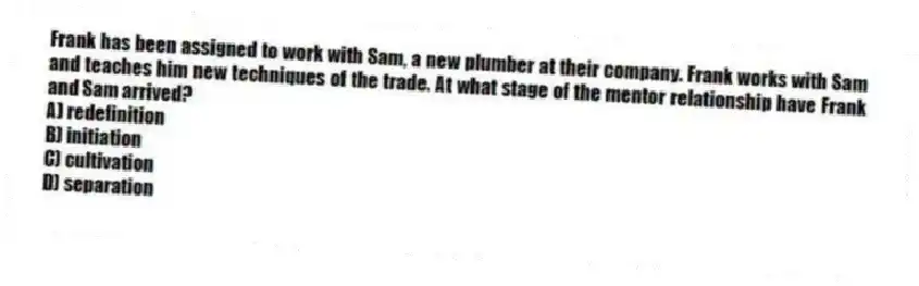 Frank has been assigned to work with Sam, a new plumber at their company. Frank works with Sam and teaches him new techniques of the trade. At what stage of the mentor relationship have Frank and Sam arrived?
A) redefinition
B) initiation
C) cultivation
D) separation