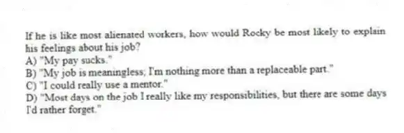 If he is like most alienated workers, how would Rocky be most likely to explain his feelings about his job?
A) "My pay sucks."
B) "My job is meaningless; I'm nothing more than a replaceable part."
C) "I could really use a mentor."
D) "Most days on the job I really like my responsibilities, but there are some days I'd rather forget."