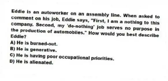 Eddie is an autoworker on an assembly line. When asked to comment on his job, Eddie says, "First, I am a nothing to this company. Second, my 'do-nothing' job serves no purpose in the production of automobiles." How would you best describe Eddie?
A) He is burned-out.
B) He is generative.
C) He is having poor occupational priorities.
D) He is alienated.