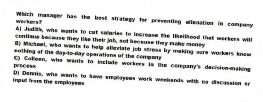 Which manager has the best strategy for preventing alienation in company workers?
A) Judith, who wants to cut salaries to increase the likelihood that workers will continue because they like their job, not because they make money
B) Michael, who wants to help alleviate job stress by making sure workers know nothing of the day-to-day operations of the company
C) Colleen, who wants to include workers in the company's decision-making process
D) Dennis, who wants to have employees work weekends with no discussion or input from the employees
