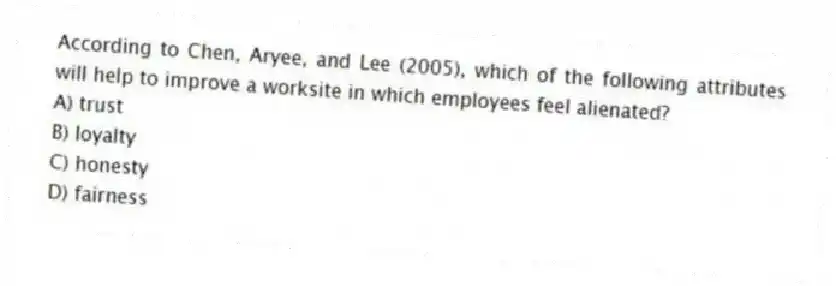 According to Chen, Aryee, and Lee (2005), which of the following attributes will help to improve a worksite in which employees feel alienated?
A) trust
B) loyalty
C) honesty
D) fairness