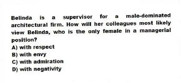 Belinda is a supervisor for a male-dominated architectural firm. How will her colleagues most likely view Belinda, who is the only female in a managerial position?
A) with respect
B) with envy
C) with admiration
D) with negativity