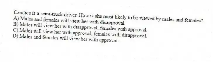 Candice is a semi-truck driver. How is she most likely to be viewed by males and females?
A) Males and females will view her with disapproval.
B) Males will view her with disapproval, females with approval.
C) Males will view her with approval, females with disapproval.
D) Males and females will view her with approval.