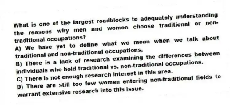What is one of the largest roadblocks to adequately understanding the reasons why men and women choose traditional or non-traditional occupations?
A) We have yet to define what we mean when we talk about traditional and non-traditional occupations.
B) There is a lack of research examining the differences between individuals who hold traditional vs. non-traditional occupations.
C) There is not enough research interest in this area.
D) There are still too few women entering non-traditional fields to warrant extensive research into this issue.