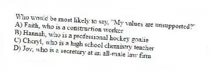 Who would be most likely to say, "My values are unsupported?"
A) Faith, who is a construction worker
B) Hannah, who is a professional hockey goalie
C) Cheryl, who is a high school chemistry teacher
D) Joy, who is a secretary at an all-male law firm
