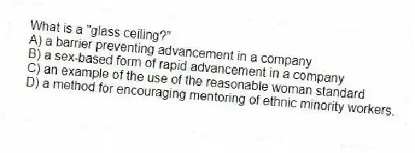 What is a "glass ceiling?"
A) a barrier preventing advancement in a company
B) a sex-based form of rapid advancement in a company
C) an example of the use of the reasonable woman standard
D) a method for encouraging mentoring of ethnic minority workers.