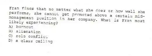 Fran finds that no matter what she does or how well she performs, she cannot get promoted above a certain mid-management position in her company. What is Fran most likely experiencing?
A) burnout
B) alienation
C) role conflict
D) a glass ceiling