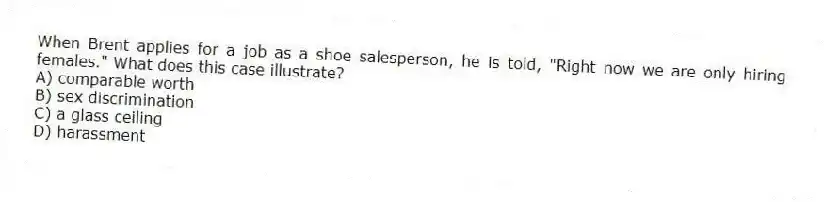 When Brent applies for a job as a shoe salesperson, he is told, "Right now we are only hiring females." What does this case illustrate?
A) comparable worth
B) sex discrimination
C) a glass ceiling
D) harassment