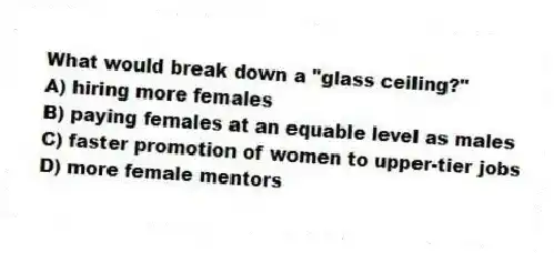 What would break down a "glass ceiling?"
A) hiring more females
B) paying females at an equable level as males
C) faster promotion of women to upper-tier jobs
D) more female mentors