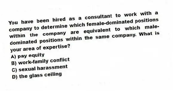 You have been hired as a consultant to work with a company to determine which female-dominated positions within the company are equivalent to which male-dominated positions within the same company. What is your area of expertise?
A) pay equity
B) work-family conflict
C) sexual harassment
D) the glass ceiling