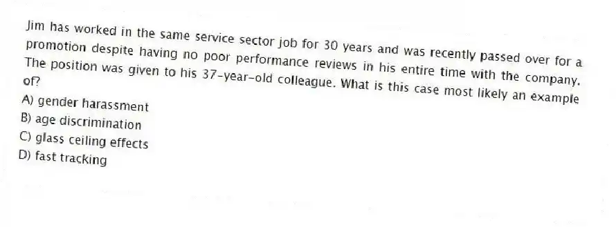 Jim has worked in the same service sector job for 30 years and was recently passed over for a promotion despite having no poor performance reviews in his entire time with the company. The position was given to his 37-year-old colleague. What is this case most likely an example of?
A) gender harassment
B) age discrimination
C) glass ceiling effects
D) fast tracking