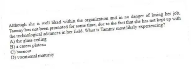 Although she is well liked within the organization and in no danger of losing her job, Tammy has not been promoted for some time, due to the fact that she has not kept up with the technological advances in her field. What is Tammy most likely experiencing?
A) the glass ceiling
B) a career plateau
C) burnout
D) vocational maturity