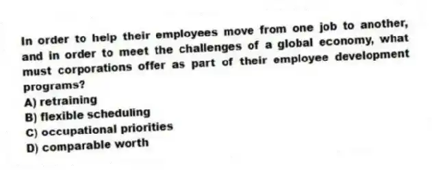In order to help their employees move from one job to another, and in order to meet the challenges of a global economy, what must corporations offer as part of their employee development programs?
A) retraining
B) flexible scheduling
C) occupational priorities
D) comparable worth
