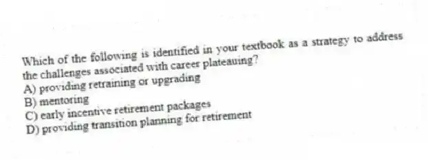 Which of the following is identified in your textbook as a strategy to address the challenges associated with career plateauing?
A) providing retraining or upgrading
B) mentoring
C) early incentive retirement packages
D) providing transition planning for retirement