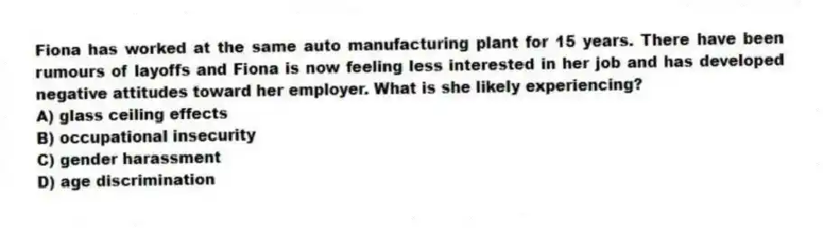 Fiona has worked at the same auto manufacturing plant for 15 years. There have been rumours of layoffs and Fiona is now feeling less interested in her job and has developed negative attitudes toward her employer. What is she likely experiencing?
A) glass ceiling effects
B) occupational insecurity
C) gender harassment
D) age discrimination