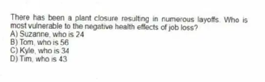 There has been a plant closure resulting in numerous layoffs. Who is most vulnerable to the negative health effects of job loss?
A) Suzanne, who is 24
B) Tom, who is 56
C) Kyle, who is 34
D) Tim, who is 43