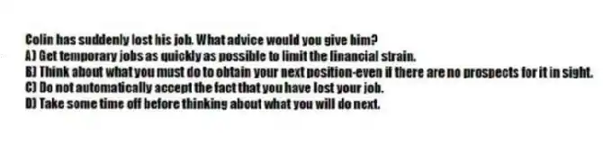 Colin has suddenly lost his job. What advice would you give him?
A) Get temporary jobs as quickly as possible to limit the financial strain.
B) Think about what you must do to obtain your next position-even if there are no prospects for it in sight.
C) Do not automatically accept the fact that you have lost your job.
D) Take some time off before thinking about what you will do next.