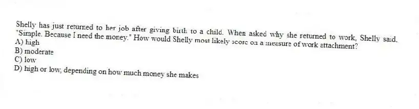 Shelly has just returned to her job after giving birth to a child. When asked why she returned to work, Shelly said, "Simple. Because I need the money." How would Shelly most likely score on a measure of work attachment?
A) high
B) moderate
C) low
D) high or low, depending on how much money she makes
