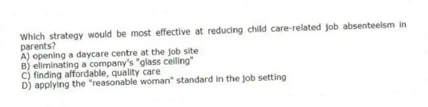 Which strategy would be most effective at reducing child care-related job absenteeism in parents?
A) opening a daycare centre at the job site
B) eliminating a company's "glass ceiling"
C) finding affordable, quality care
D) applying the "reasonable woman" standard in the job setting