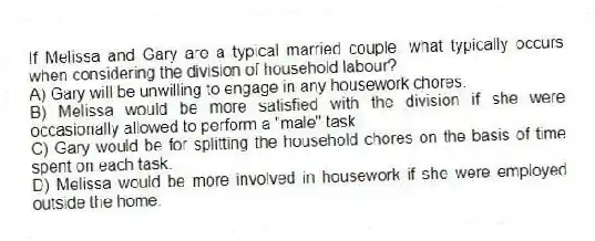 If Melissa and Gary are a typical married couple, what typically occurs when considering the division of household labour?
A) Gary will be unwilling to engage in any housework chores.
B) Melissa would be more satisfied with the division if she were occasionally allowed to perform a "male" task.
C) Gary would be for splitting the household chores on the basis of time spent on each task.
D) Melissa would be more involved in housework if she were employed outside the home.