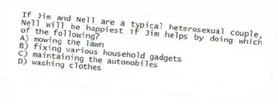 If Jim and Nell are a typical heterosexual couple, Nell will be happiest if Jim helps by doing which of the following?
A) mowing the lawn
B) fixing various household gadgets
C) maintaining the automobiles
D) washing clothes