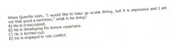When Quentin says, "I would like to take up scuba diving, but it is expensive and I am not that good a swimmer," what is he doing?
A) He is preoccupied.
B) He is developing his leisure repertoire.
C) He is burned-out.
D) He is engaged in role conflict.