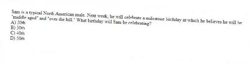 Sam is a typical North American male. Next week, he will celebrate a milestone birthday at which he believes he will be "middle aged" and "over the hill." What birthday will Sam be celebrating?
A) 20th
B) 30th
C) 40th
D) 50th