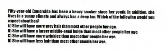 Fifty-year-old Esmerelda has been a heavy smoker since her youth. In addition, she lives in a sunny climate and always has a deep tan. Which of the following would you expect about her?
A) She will have more grey hair than most other people her age.
B) She will have a larger middle-aged bulge than most other people her age.
C) She will have more wrinkles than most other people her age.
D) She will have less hair than most other people her age.