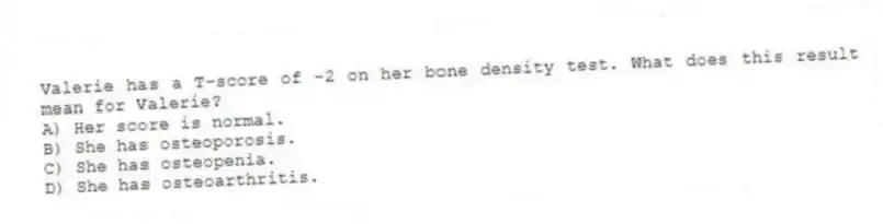 Valerie has a T-score of -2 on her bone density test. What does this result mean for Valerie?
A) Her score is normal.
B) She has osteoporosis.
C) She has osteopenia.
D) She has osteoarthritis.
