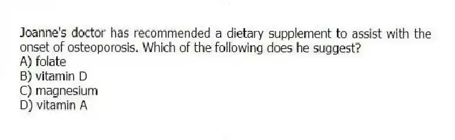 Joanne's doctor has recommended a dietary supplement to assist with the onset of osteoporosis. Which of the following does he suggest?
A) folate
B) vitamin D
C) magnesium
D) vitamin A