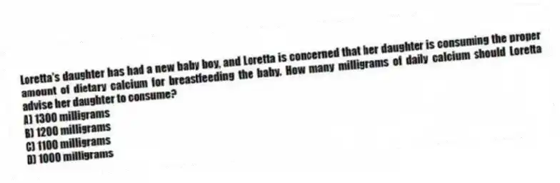 Loretta's daughter has had a new baby boy, and Loretta is concerned that her daughter is consuming the proper amount of dietary calcium for breastfeeding the baby. How many milligrams of daily calcium should Loretta advise her daughter to consume?
A) 1300 milligrams
B) 1200 milligrams
C) 1100 milligrams
D) 1000 milligrams