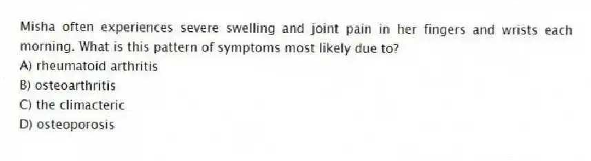 Misha often experiences severe swelling and joint pain in her fingers and wrists each morning. What is this pattern of symptoms most likely due to?
A) rheumatoid arthritis
B) osteoarthritis
C) the climacteric
D) osteoporosis