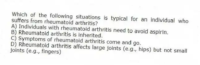 Which of the following situations is typical for an individual who suffers from rheumatoid arthritis?
A) Individuals with rheumatoid arthritis need to avoid aspirin.
B) Rheumatoid arthritis is inherited.
C) Symptoms of rheumatoid arthritis come and go.
D) Rheumatoid arthritis affects large joints (e.g., hips) but not small joints (e.g., fingers)