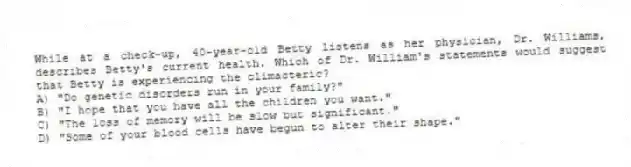 While at a check-up, 40-year-old Betty listens as her physician, Dr. Williams, describes Betty's current health. Which of Dr. William's statements would suggest that Betty is experiencing the climacteric?
A) "Do genetic disorders run in your family?"
B) "I hope that you have all the children you want."
C) "The loss of memory will be slow but significant."
D) "Some of your blood cells have begun to alter their shape."
