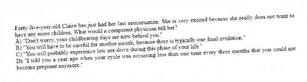 Forty-five-year-old Claire has just had her last menstruation. She is very excited because she really does not want to have any more children. What would a competent physician tell her?
A) "Don't worry, your childbearing days are now behind you."
B) "You will have to be careful for another month, because there is typically one final ovulation."
C) "You will probably experience low sex drive during this phase of your life."
D) "I told you a year ago when your cycle was occurring less than one time every three months that you could not become pregnant anymore."