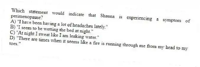 Which statement would indicate that Shauna is experiencing a symptom of perimenopause?
A) "I have been having a lot of headaches lately."
B) "I seem to be wetting the bed at night."
C) "At night I sweat like I am leaking water."
D) "There are times when it seems like a fire is running through me from my head to my toes."